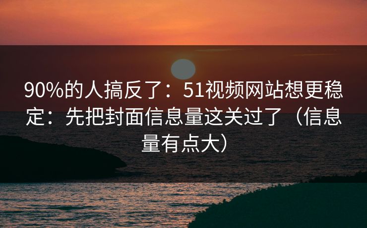 90%的人搞反了：51视频网站想更稳定：先把封面信息量这关过了（信息量有点大）