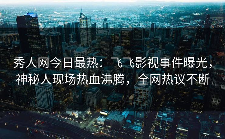 秀人网今日最热：飞飞影视事件曝光，神秘人现场热血沸腾，全网热议不断