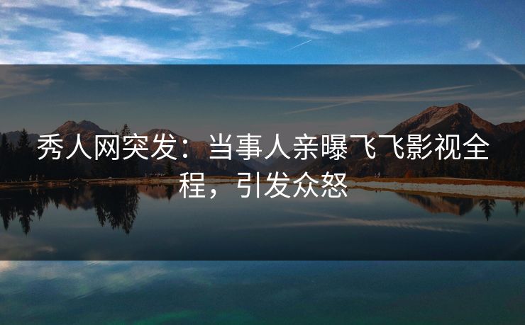 秀人网突发：当事人亲曝飞飞影视全程，引发众怒