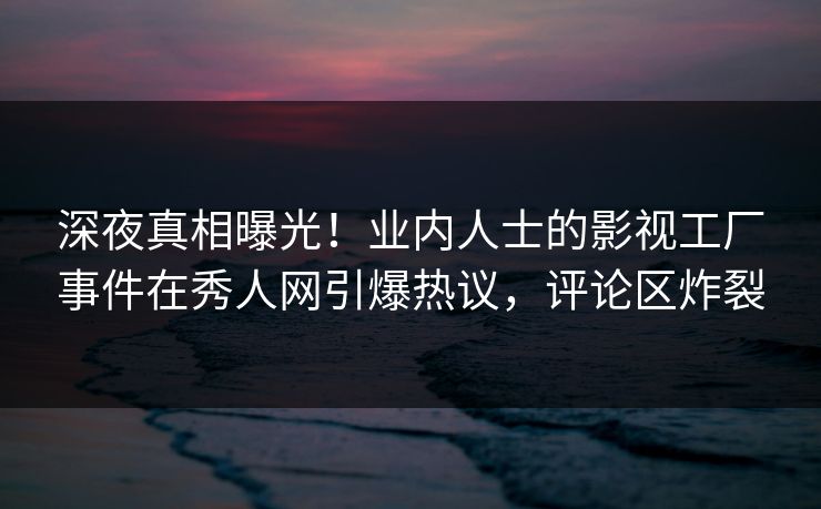 深夜真相曝光！业内人士的影视工厂事件在秀人网引爆热议，评论区炸裂