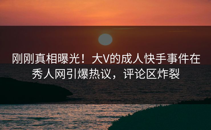 刚刚真相曝光！大V的成人快手事件在秀人网引爆热议，评论区炸裂