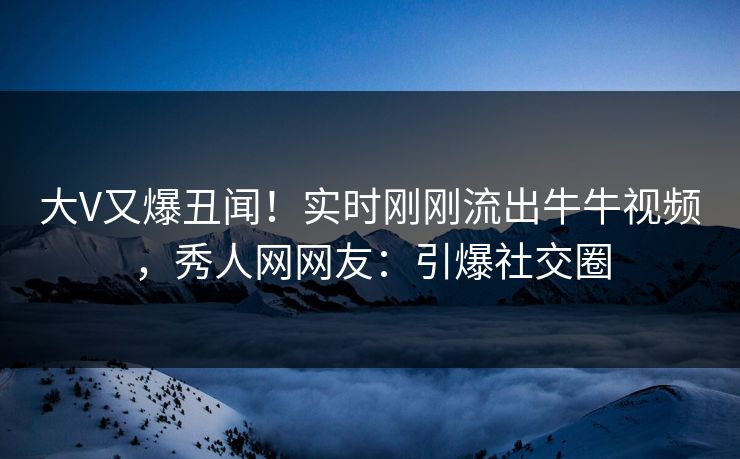 大V又爆丑闻！实时刚刚流出牛牛视频，秀人网网友：引爆社交圈