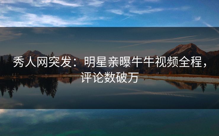 秀人网突发：明星亲曝牛牛视频全程，评论数破万