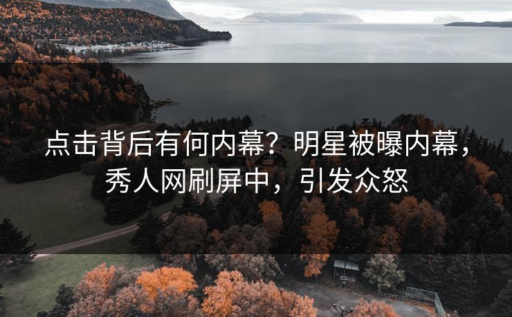 点击背后有何内幕？明星被曝内幕，秀人网刷屏中，引发众怒
