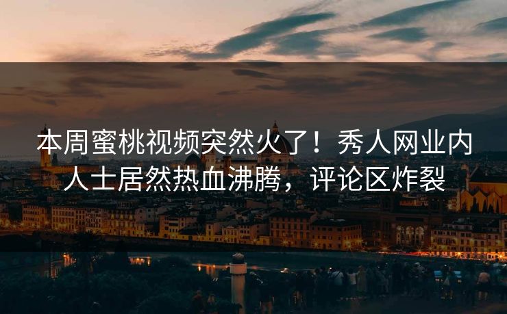 本周蜜桃视频突然火了！秀人网业内人士居然热血沸腾，评论区炸裂