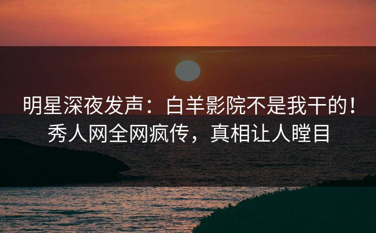 明星深夜发声：白羊影院不是我干的！秀人网全网疯传，真相让人瞠目