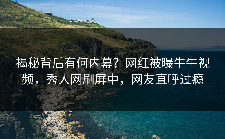 揭秘背后有何内幕？网红被曝牛牛视频，秀人网刷屏中，网友直呼过瘾