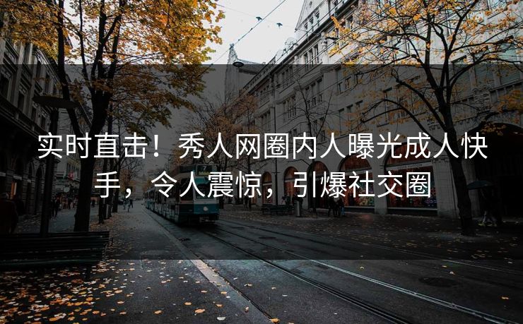 实时直击！秀人网圈内人曝光成人快手，令人震惊，引爆社交圈