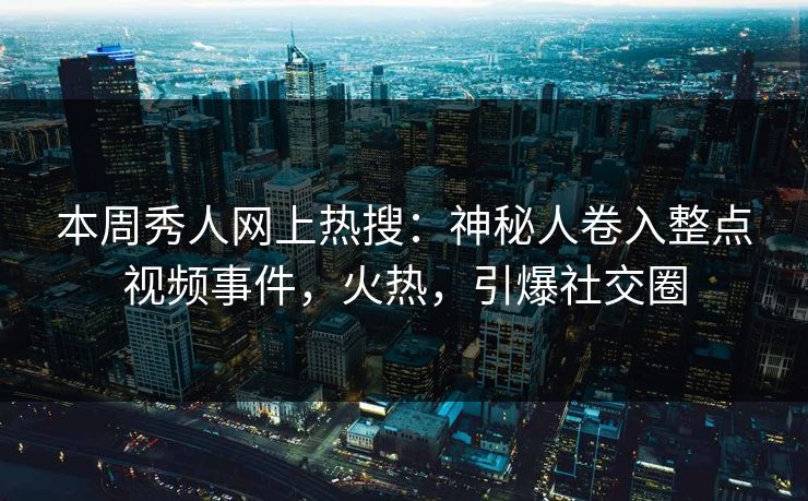 本周秀人网上热搜：神秘人卷入整点视频事件，火热，引爆社交圈