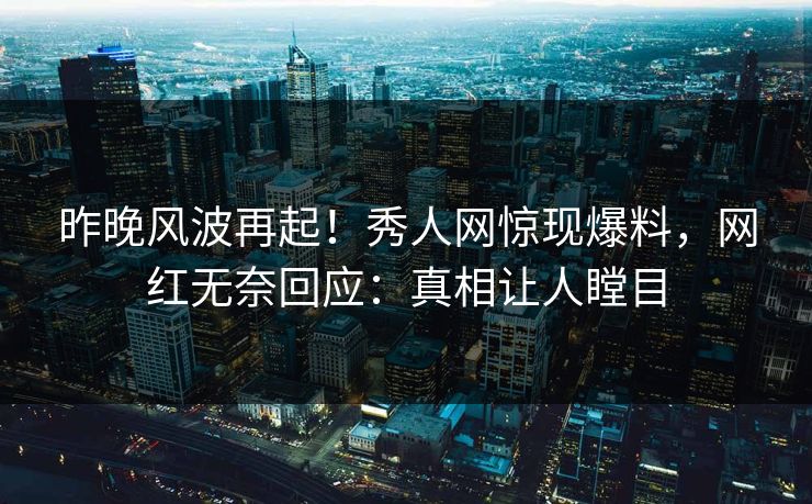 昨晚风波再起！秀人网惊现爆料，网红无奈回应：真相让人瞠目