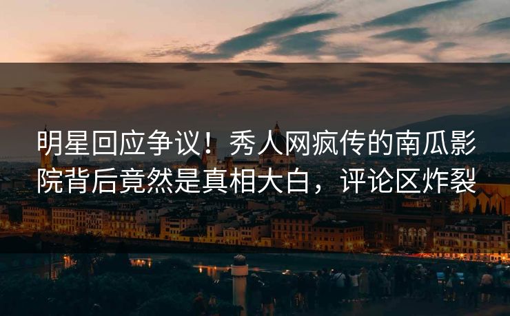 明星回应争议！秀人网疯传的南瓜影院背后竟然是真相大白，评论区炸裂