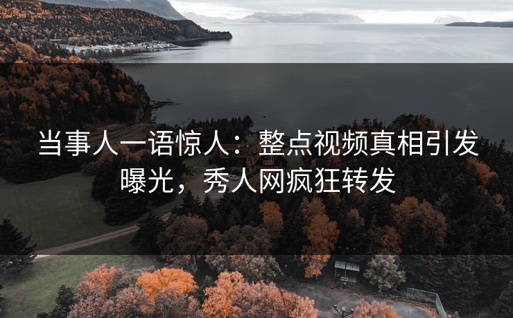 当事人一语惊人：整点视频真相引发曝光，秀人网疯狂转发