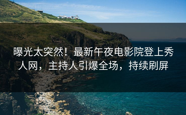 曝光太突然！最新午夜电影院登上秀人网，主持人引爆全场，持续刷屏