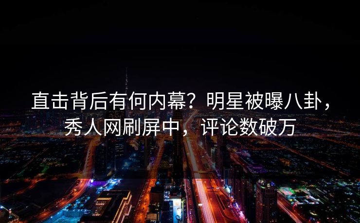 直击背后有何内幕？明星被曝八卦，秀人网刷屏中，评论数破万