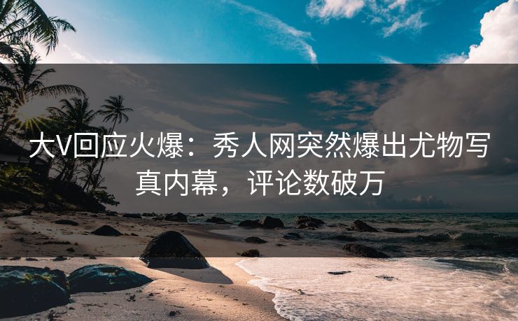 大V回应火爆：秀人网突然爆出尤物写真内幕，评论数破万