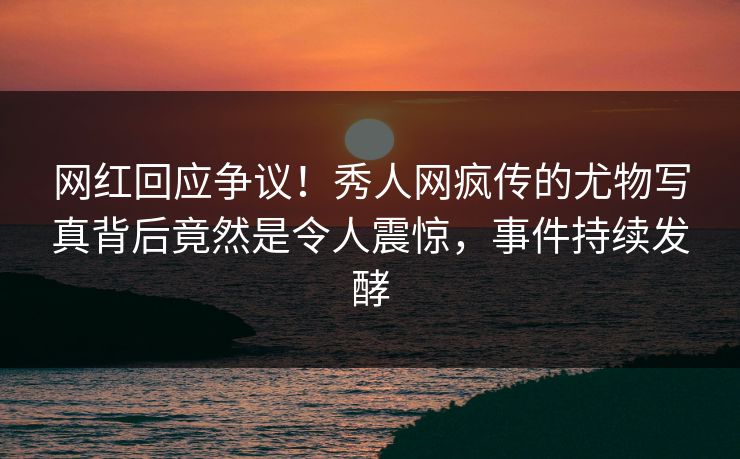 网红回应争议！秀人网疯传的尤物写真背后竟然是令人震惊，事件持续发酵