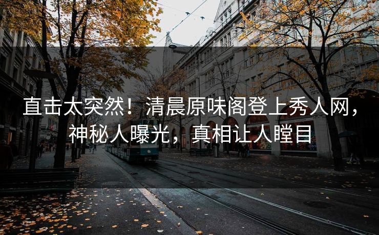 直击太突然！清晨原味阁登上秀人网，神秘人曝光，真相让人瞠目