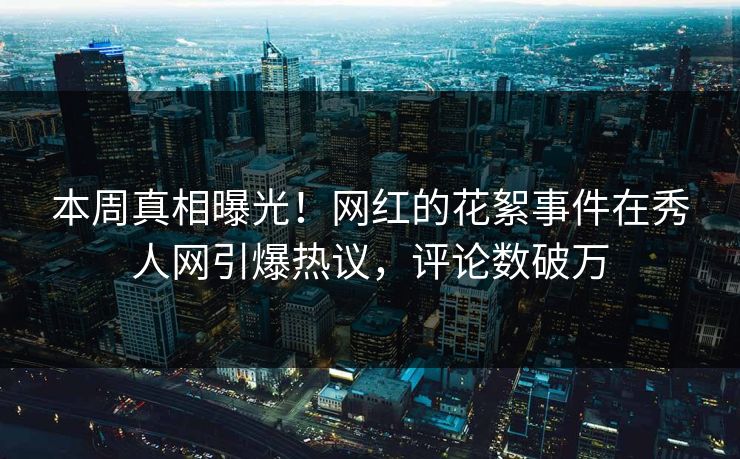 本周真相曝光！网红的花絮事件在秀人网引爆热议，评论数破万