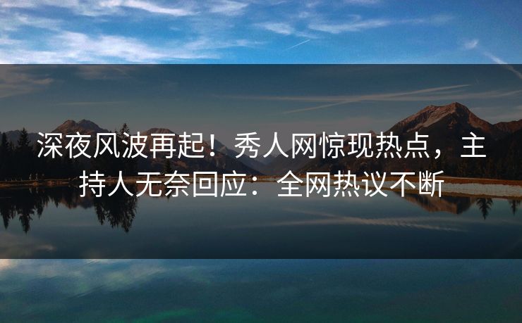 深夜风波再起！秀人网惊现热点，主持人无奈回应：全网热议不断