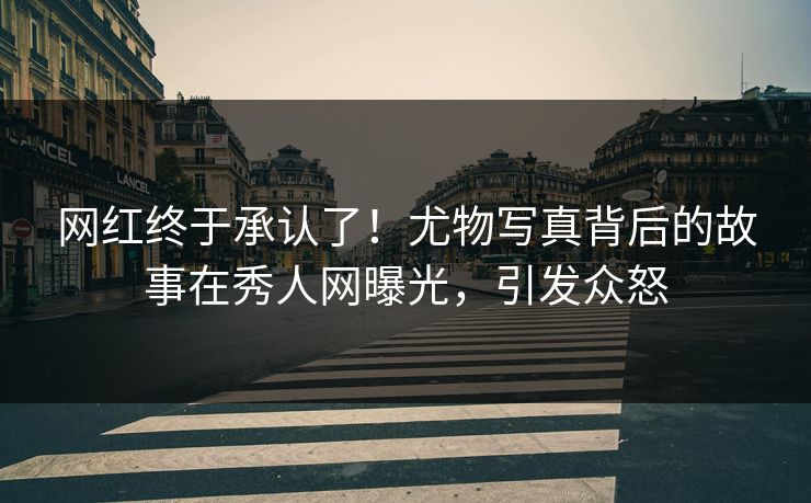 网红终于承认了！尤物写真背后的故事在秀人网曝光，引发众怒