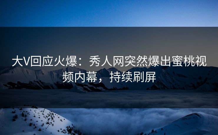 大V回应火爆：秀人网突然爆出蜜桃视频内幕，持续刷屏