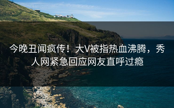今晚丑闻疯传！大V被指热血沸腾，秀人网紧急回应网友直呼过瘾