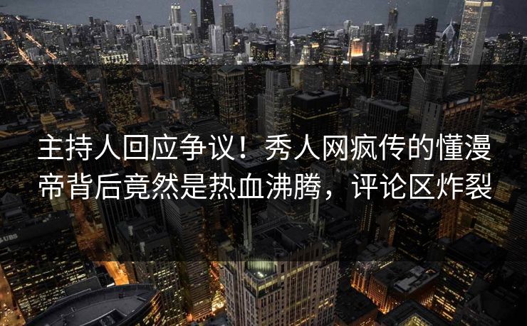 主持人回应争议！秀人网疯传的懂漫帝背后竟然是热血沸腾，评论区炸裂