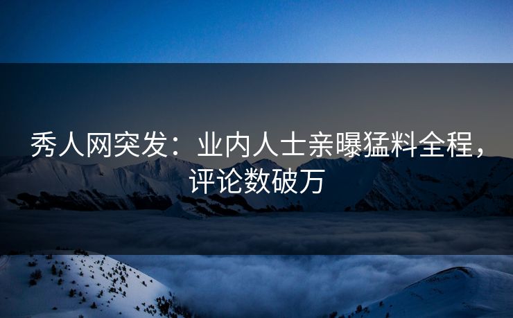 秀人网突发：业内人士亲曝猛料全程，评论数破万