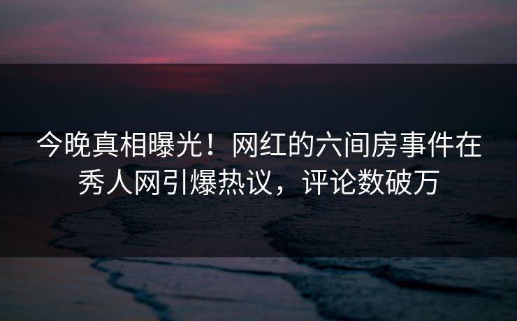 今晚真相曝光！网红的六间房事件在秀人网引爆热议，评论数破万