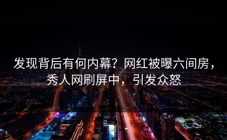 发现背后有何内幕？网红被曝六间房，秀人网刷屏中，引发众怒
