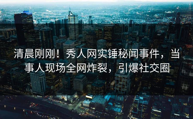 清晨刚刚！秀人网实锤秘闻事件，当事人现场全网炸裂，引爆社交圈