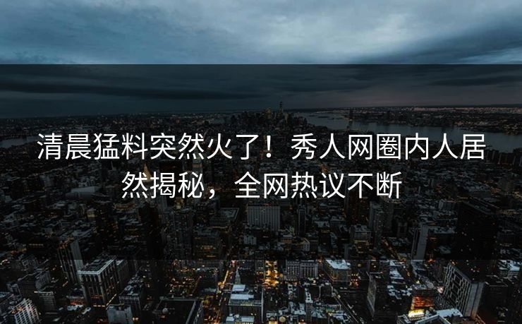清晨猛料突然火了！秀人网圈内人居然揭秘，全网热议不断