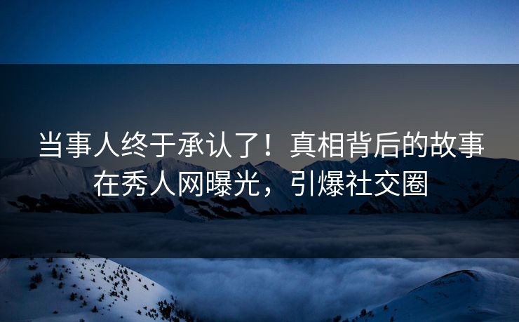 当事人终于承认了！真相背后的故事在秀人网曝光，引爆社交圈