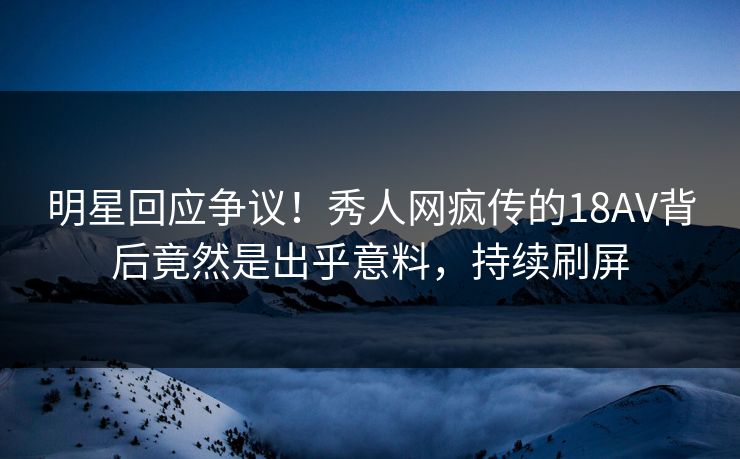 明星回应争议！秀人网疯传的18AV背后竟然是出乎意料，持续刷屏