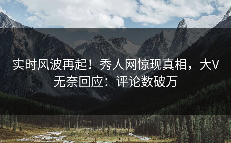 实时风波再起！秀人网惊现真相，大V无奈回应：评论数破万