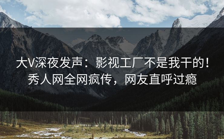 大V深夜发声：影视工厂不是我干的！秀人网全网疯传，网友直呼过瘾