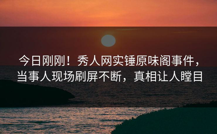 今日刚刚！秀人网实锤原味阁事件，当事人现场刷屏不断，真相让人瞠目