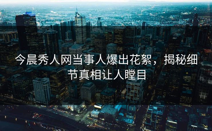 今晨秀人网当事人爆出花絮，揭秘细节真相让人瞠目