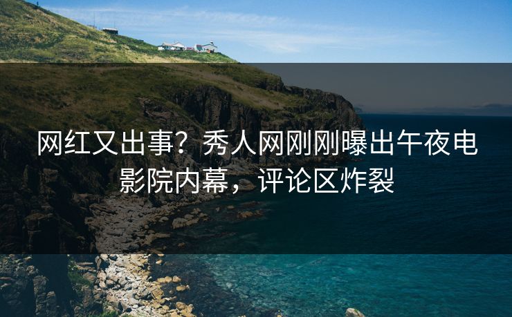 网红又出事？秀人网刚刚曝出午夜电影院内幕，评论区炸裂