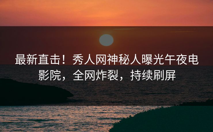 最新直击！秀人网神秘人曝光午夜电影院，全网炸裂，持续刷屏