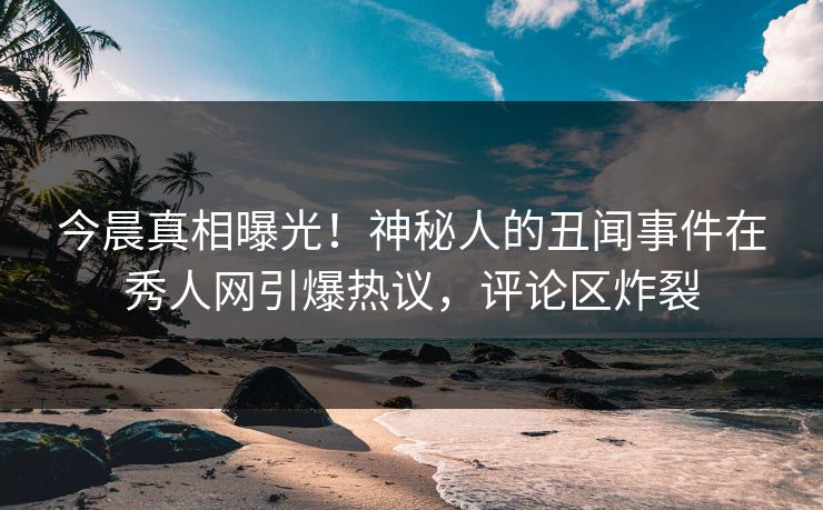 今晨真相曝光！神秘人的丑闻事件在秀人网引爆热议，评论区炸裂