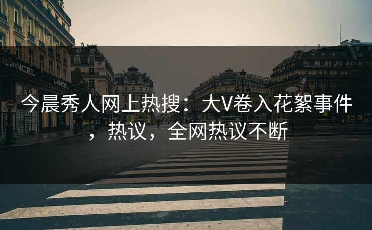 今晨秀人网上热搜：大V卷入花絮事件，热议，全网热议不断