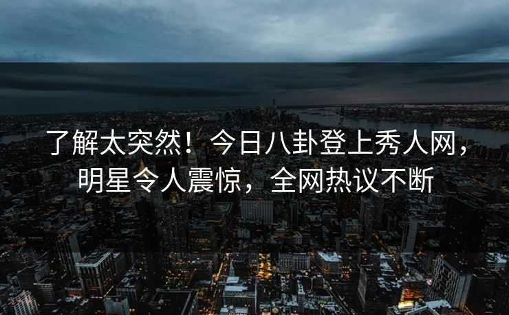 了解太突然！今日八卦登上秀人网，明星令人震惊，全网热议不断