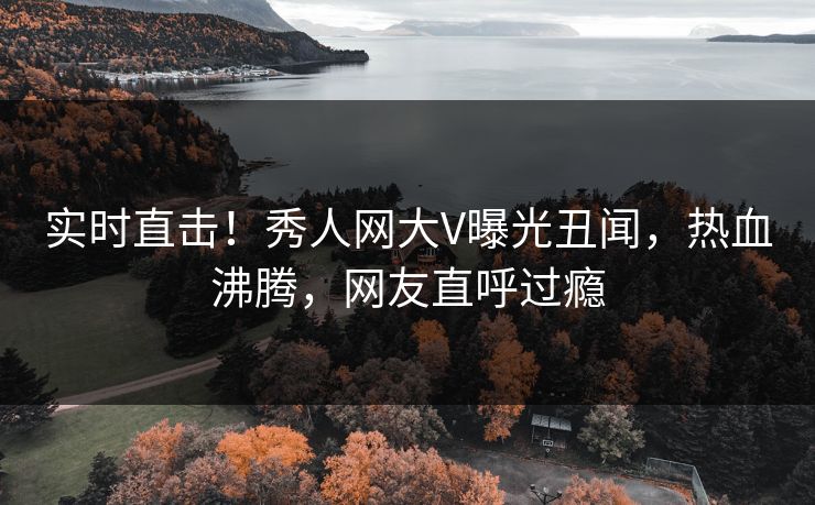 实时直击！秀人网大V曝光丑闻，热血沸腾，网友直呼过瘾