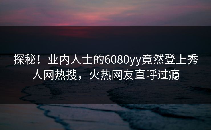 探秘！业内人士的6080yy竟然登上秀人网热搜，火热网友直呼过瘾