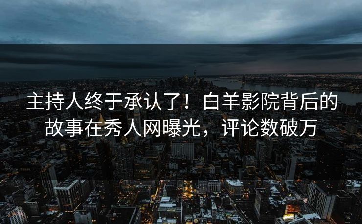 主持人终于承认了！白羊影院背后的故事在秀人网曝光，评论数破万