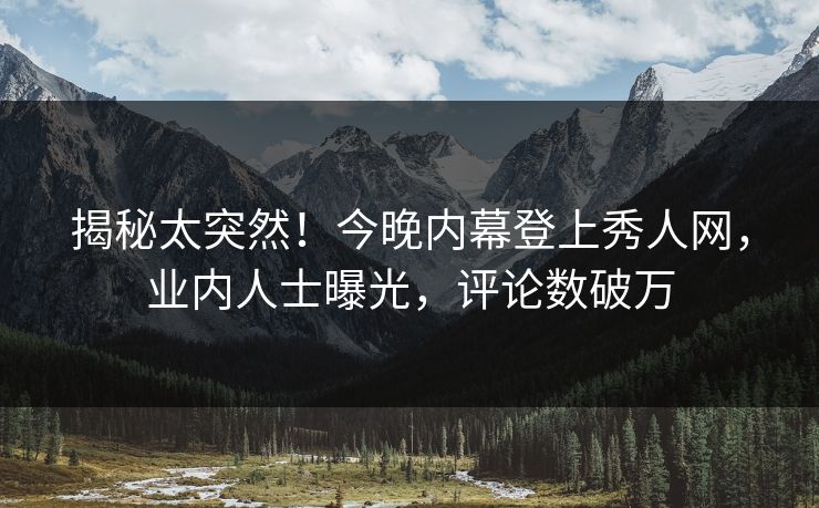 揭秘太突然！今晚内幕登上秀人网，业内人士曝光，评论数破万