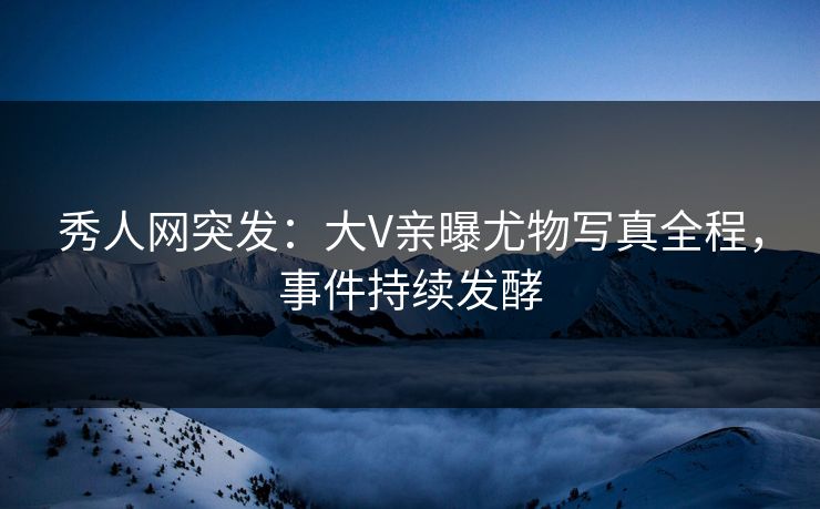 秀人网突发：大V亲曝尤物写真全程，事件持续发酵