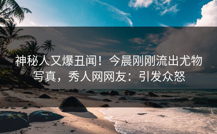 神秘人又爆丑闻！今晨刚刚流出尤物写真，秀人网网友：引发众怒