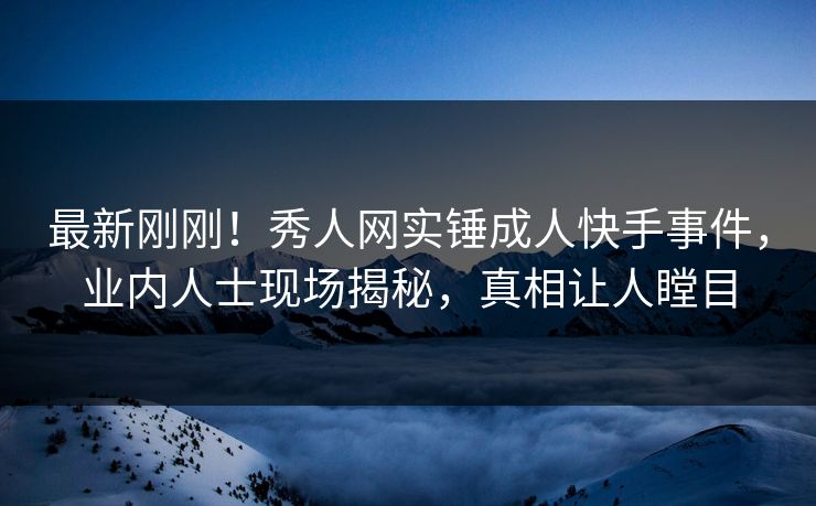 最新刚刚！秀人网实锤成人快手事件，业内人士现场揭秘，真相让人瞠目